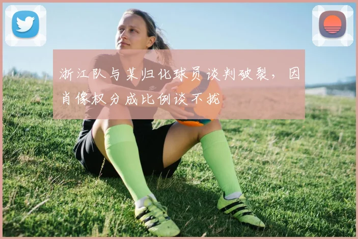 浙江队与某归化球员谈判破裂，因肖像权分成比例谈不拢