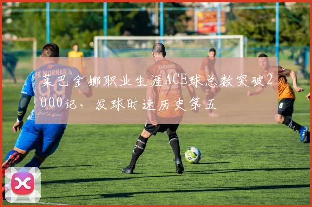 莱巴金娜职业生涯ACE球总数突破2000记,发球时速历史第五