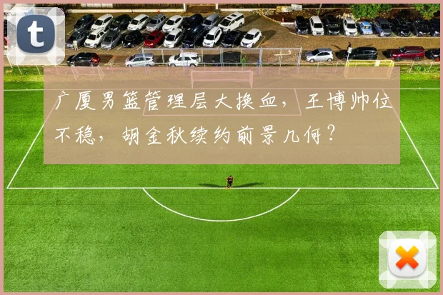 广厦男篮管理层大换血,王博帅位不稳,胡金秋续约前景几何?