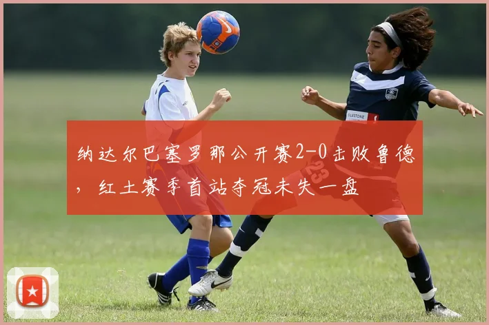 纳达尔巴塞罗那公开赛2-0击败鲁德，红土赛季首站夺冠未失一盘