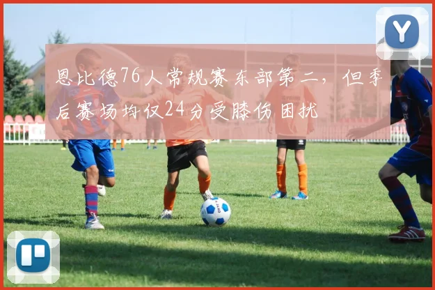 恩比德76人常规赛东部第二,但季后赛场均仅24分受膝伤困扰