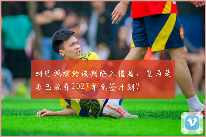 姆巴佩续约谈判陷入僵局，皇马是否已放弃2027年免签计划？