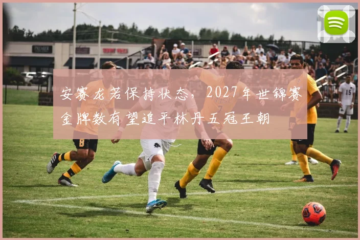 安赛龙若保持状态,2027年世锦赛金牌数有望追平林丹五冠王朝