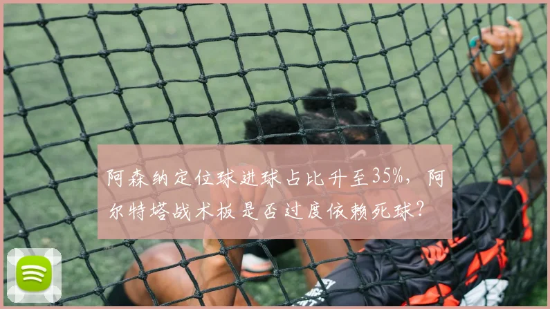 阿森纳定位球进球占比升至35%，阿尔特塔战术板是否过度依赖死球？